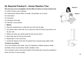64. Required Practical 5 – Human Reaction Time
Plan and carry out an investigation into the effect of a factor on human reaction time.
IV: number of times a ruler is dropped
DV: measuring the distance where it is caught (we get faster, up to a point)
CV: same person
CV: same hand
CV: rest elbow on the table
CV: hold ruler in same position
1. Method
2. Place your weakest hand on a table with your hand over the edge.
3. Your partner holds a metre ruler at 0 cm above your hand so the top of your thumb is at
the zero mark.
4. Without any notice, your partner drops the ruler and you catch it.
5. Read metre ruler from the top of the thumb.
6. Repeat steps 1-4 four more times.
7. Convert the distance on the ruler into reaction time in seconds using a table of data.
To improve the method
To be more confident of the results, carry out 3 replicates on different people to identify
anomalies; remove any anomalous results; calculate a mean.
Use a computer to give a more precise reaction time because they remove the possibility of
human error and it is more accurate.
64
 