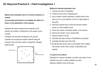 65. Required Practical 6 – Field Investigations 1
Method to estimate population size
1. Choose one area to investigate.
2. Divide the area into an imaginary grid.
3. Use a random number generator to select points in the
area e.g. 4m in one direction, and 3m at right angles to
this point.
4. Place the quadrat down so that the left-hand bottom
corner is on the identified point.
5. Count the number of dandelion plants in the quadrat.
6. Record the number in your results table.
7. Repeat at least 10 times.
8. Calculate the mean number of dandelions per quadrat.
9. Calculate the total area of the field.
10.Divide the area by the area of one quadrat, then multiply
this number by the mean number of dandelions per
quadrat.
To improve the method
Dependent on random sampling, so will be more valid if more
quadrats are used, or larger quadrats are used.
Repeat at different times of the year.
Measure the population size of a common species in a
habitat.
Use sampling techniques to investigate the effect of a
factor on the distribution of this species.
Quadrats are square shapes that are placed on the
ground; the numbers of organisms in the square can be
counted.
Transects are lines that are placed on the ground;
quadrats can be placed at regular intervals along the
transect to find out if the number of organisms changes
along the line.
65
 