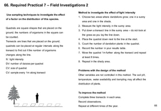 66. Required Practical 7 – Field Investigations 2
Method to investigate the effect of light intensity
1. Choose two areas where dandelions grow; one in a sunny
area and one in the shade.
2. Measure the light intensity in the sunny area.
3. Put down a transect line in the sunny area – do not look at
the grass as you lay the line down.
4. Place the quadrat down next to the line at the start.
5. Count the number of dandelion plants in the quadrat.
6. Record the number in your results table.
7. Move the quadrat 1m further along the transect and repeat
at least 8 times.
8. Repeat in the shady area.
Problems with the design of the method
Other variables are not controlled in this method. The soil pH,
temperature, water availability and trampling may all affect the
distribution of plants.
To improve the method
Complete three transects in each area.
Record observations.
Repeat at different times of the year.
Use sampling techniques to investigate the effect
of a factor on the distribution of this species.
Quadrats are square shapes that are placed on the
ground; the numbers of organisms in the square can
be counted.
Transects are lines that are placed on the ground;
quadrats can be placed at regular intervals along the
transect to find out if the number of organisms
changes along the line.
IV: light intensity
DV: number of daisies per quadrat
CV: size of quadrat
CV: sample every 1m along transect
66
 