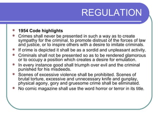 REGULATION
 1954 Code highlights
 Crimes shall never be presented in such a way as to create
sympathy for the criminal, to promote distrust of the forces of law
and justice, or to inspire others with a desire to imitate criminals.
 If crime is depicted it shall be as a sordid and unpleasant activity.
 Criminals shall not be presented so as to be rendered glamorous
or to occupy a position which creates a desire for emulation.
 In every instance good shall triumph over evil and the criminal
punished for his misdeeds.
 Scenes of excessive violence shall be prohibited. Scenes of
brutal torture, excessive and unnecessary knife and gunplay,
physical agony, gory and gruesome crime shall be eliminated.
 No comic magazine shall use the word horror or terror in its title.
 