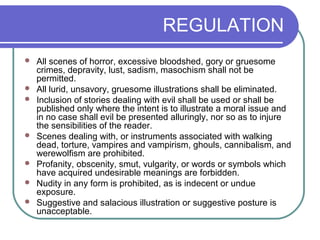 REGULATION
 All scenes of horror, excessive bloodshed, gory or gruesome
crimes, depravity, lust, sadism, masochism shall not be
permitted.
 All lurid, unsavory, gruesome illustrations shall be eliminated.
 Inclusion of stories dealing with evil shall be used or shall be
published only where the intent is to illustrate a moral issue and
in no case shall evil be presented alluringly, nor so as to injure
the sensibilities of the reader.
 Scenes dealing with, or instruments associated with walking
dead, torture, vampires and vampirism, ghouls, cannibalism, and
werewolfism are prohibited.
 Profanity, obscenity, smut, vulgarity, or words or symbols which
have acquired undesirable meanings are forbidden.
 Nudity in any form is prohibited, as is indecent or undue
exposure.
 Suggestive and salacious illustration or suggestive posture is
unacceptable.
 