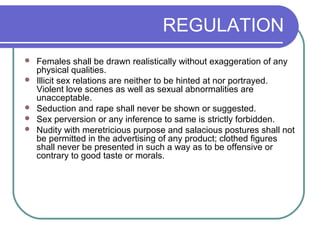 REGULATION
 Females shall be drawn realistically without exaggeration of any
physical qualities.
 Illicit sex relations are neither to be hinted at nor portrayed.
Violent love scenes as well as sexual abnormalities are
unacceptable.
 Seduction and rape shall never be shown or suggested.
 Sex perversion or any inference to same is strictly forbidden.
 Nudity with meretricious purpose and salacious postures shall not
be permitted in the advertising of any product; clothed figures
shall never be presented in such a way as to be offensive or
contrary to good taste or morals.
 