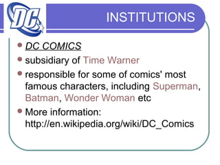 INSTITUTIONS
DC COMICS
subsidiary of Time Warner
responsible for some of comics' most
famous characters, including Superman,
Batman, Wonder Woman etc
More information:
http://en.wikipedia.org/wiki/DC_Comics
 