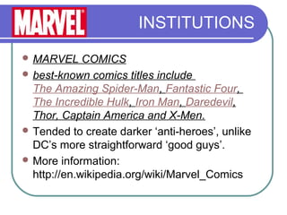 INSTITUTIONS
 MARVEL COMICS
 best-known comics titles include
The Amazing Spider-Man, Fantastic Four,
The Incredible Hulk, Iron Man, Daredevil,
Thor, Captain America and X-Men.
 Tended to create darker ‘anti-heroes’, unlike
DC’s more straightforward ‘good guys’.
 More information:
http://en.wikipedia.org/wiki/Marvel_Comics
 