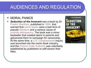AUDIENCES AND REGULATION MORAL PANICS Seduction of the Innocent  was a book by Dr.  Fredric  Wertham , published in  1954 , that warned that  comic books  were a bad form of popular  literature  and a serious cause of  juvenile delinquency . The book was a minor bestseller that created alarm in parents and galvanized them to campaign for censorship. At the same time, a  U.S. Congressional  inquiry was launched into the comic book industry, and the  Comics Code Authority  was voluntarily established by publishers to self-censor their titles.  