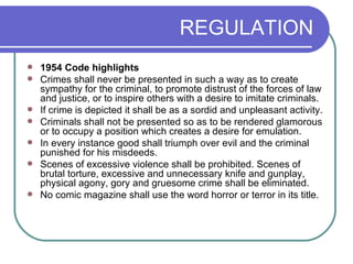 REGULATION 1954 Code highlights Crimes shall never be presented in such a way as to create sympathy for the criminal, to promote distrust of the forces of law and justice, or to inspire others with a desire to imitate criminals.  If crime is depicted it shall be as a sordid and unpleasant activity.  Criminals shall not be presented so as to be rendered glamorous or to occupy a position which creates a desire for emulation.  In every instance good shall triumph over evil and the criminal punished for his misdeeds.  Scenes of excessive violence shall be prohibited. Scenes of brutal torture, excessive and unnecessary knife and gunplay, physical agony, gory and gruesome crime shall be eliminated.  No comic magazine shall use the word horror or terror in its title.  