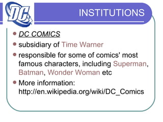 INSTITUTIONS DC COMICS subsidiary of  Time Warner   responsible for some of comics' most famous characters, including  Superman ,  Batman ,  Wonder Woman  etc More information: http://en.wikipedia.org/wiki/DC_Comics 