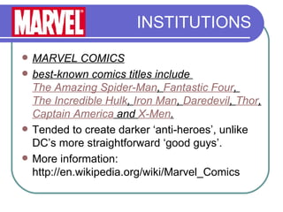 INSTITUTIONS MARVEL COMICS best-known comics titles include  The Amazing Spider-Man ,  Fantastic Four ,  The Incredible Hulk ,  Iron Man ,  Daredevil ,  Thor ,  Captain America  and  X-Men .   Tended to create darker ‘anti-heroes’, unlike DC’s more straightforward ‘good guys’. More information: http://en.wikipedia.org/wiki/Marvel_Comics 