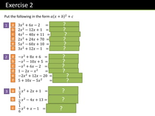 Exercise 2
1
Put the following in the form 𝑎 𝑥 + 𝑏 2 + 𝑐
a 3𝑥2
+ 6𝑥 − 2 = 𝟑 𝒙 + 𝟏 𝟐
− 𝟓
2𝑥2 − 12𝑥 + 1 = 𝟐 𝒙 − 𝟑 𝟐 − 𝟏𝟕
4𝑥2
− 40𝑥 + 11 = 𝟒 𝒙 − 𝟓 𝟐
− 𝟖𝟗
2𝑥2
+ 24𝑥 + 70 = 𝟐 𝒙 + 𝟔 𝟐
− 𝟐
5𝑥2 − 60𝑥 + 10 = 𝟓 𝒙 − 𝟔 𝟐 − 𝟏𝟕𝟎
3𝑥2
+ 12𝑥 − 1 = 𝟑 𝒙 + 𝟐 𝟐
− 𝟏𝟑
b
c
d
e
f
2 a −𝑥2 + 8𝑥 + 6 = − 𝒙 − 𝟒 𝟐 + 𝟐𝟐
−𝑥2
− 10𝑥 + 5 = − 𝒙 + 𝟓 𝟐
+ 𝟑𝟎
−𝑥2
+ 6𝑥 − 2 = − 𝒙 − 𝟑 𝟐
+ 𝟕
1 − 2𝑥 − 𝑥2 = − 𝒙 + 𝟏 𝟐 + 𝟐
−2𝑥2
+ 12𝑥 − 20 = −𝟐 𝒙 − 𝟑 𝟐
− 𝟐
5 + 10𝑥 − 5𝑥2
= −𝟓 𝒙 − 𝟏 𝟐
+ 𝟏𝟎
b
c
d
e
f
3 a
1
3
𝑥2
+ 2𝑥 + 1 =
𝟏
𝟑
𝒙 + 𝟑 𝟐
− 𝟐
1
5
𝑥2
− 4𝑥 + 13 =
𝟏
𝟓
𝒙 − 𝟏𝟎 𝟐
− 𝟕
1
6
𝑥2 + 𝑥 − 1 =
𝟏
𝟔
𝒙 + 𝟑 𝟐 −
𝟓
𝟐
b
c
?
?
?
?
?
?
?
?
?
?
?
?
?
?
?
 
