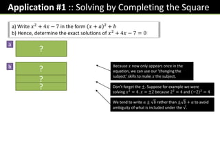 Application #1 :: Solving by Completing the Square
a) Write 𝑥2
+ 4𝑥 − 7 in the form 𝑥 + 𝑎 2
+ 𝑏
b) Hence, determine the exact solutions of 𝑥2 + 4𝑥 − 7 = 0
𝑥 + 2 2 − 4 − 7
= 𝑥 + 2 2
− 11
𝑥 + 2 2
− 11 = 0
𝑥 + 2 2
= 11
𝑥 + 2 = ± 11
𝑥 = −2 ± 11
Because 𝑥 now only appears once in the
equation, we can use our ‘changing the
subject’ skills to make 𝑥 the subject.
Don’t forget the ±. Suppose for example we were
solving 𝑥2
= 4. 𝑥 = ±2 because 22
= 4 and −2 2
= 4
We tend to write 𝑎 ± 𝑏 rather than ± 𝑏 + 𝑎 to avoid
ambiguity of what is included under the √.
?
a
b
?
?
?
 
