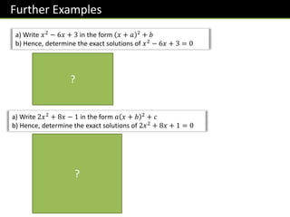 Further Examples
a) Write 𝑥2
− 6𝑥 + 3 in the form 𝑥 + 𝑎 2
+ 𝑏
b) Hence, determine the exact solutions of 𝑥2 − 6𝑥 + 3 = 0
𝑥 − 3 2 − 9 + 3 = 0
𝑥 − 3 2
− 6 = 0
𝑥 − 3 2
= 6
𝑥 − 3 = ± 6
𝑥 = 3 ± 6
a) Write 2𝑥2
+ 8𝑥 − 1 in the form 𝑎 𝑥 + 𝑏 2
+ 𝑐
b) Hence, determine the exact solutions of 2𝑥2
+ 8𝑥 + 1 = 0
2 𝑥2
+ 4𝑥 − 1
= 2 𝑥 + 2 2
− 4 − 1
= 2 𝑥 + 2 2
− 8 − 1
= 2 𝑥 + 2 2
− 9
2 𝑥 + 2 2
− 9 = 0
2 𝑥 + 2 2
= 9
𝑥 + 2 2
=
9
2
𝑥 + 2 = ±
3
2
𝑥 = −2 ±
3 2
2
?
?
 