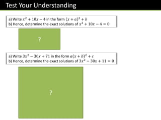 Test Your Understanding
a) Write 𝑥2
+ 10𝑥 − 4 in the form 𝑥 + 𝑎 2
+ 𝑏
b) Hence, determine the exact solutions of 𝑥2 + 10𝑥 − 4 = 0
𝑥 + 5 2
− 29 = 0
𝑥 + 5 = ± 29
𝑥 = −5 ± 29
a) Write 3𝑥2 − 30𝑥 + 71 in the form 𝑎 𝑥 + 𝑏 2 + 𝑐
b) Hence, determine the exact solutions of 3𝑥2
− 30𝑥 + 11 = 0
3 𝑥2 − 10𝑥 + 71
= 3 𝑥 − 5 2
− 25 + 71
= 3 𝑥 − 5 2 − 75 + 71
= 3 𝑥 − 5 2 − 4
3 𝑥 − 5 2
− 4 = 0
𝑥 − 5 2
=
4
3
𝑥 − 5 = ±
2
3
𝑥 = 5 ±
2 3
3
?
?
 