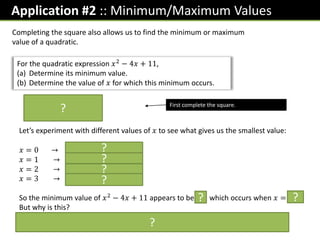 Application #2 :: Minimum/Maximum Values
For the quadratic expression 𝑥2
− 4𝑥 + 11,
(a) Determine its minimum value.
(b) Determine the value of 𝑥 for which this minimum occurs.
Completing the square also allows us to find the minimum or maximum
value of a quadratic.
𝑥 − 2 2
− 4 + 11
= 𝑥 − 2 2 + 7
First complete the square.
Let’s experiment with different values of 𝑥 to see what gives us the smallest value:
𝑥 = 0 → 0 − 2 2
+ 7 = 11
𝑥 = 1 → 1 − 2 2
+ 7 = 8
𝑥 = 2 → 2 − 2 2
+ 7 = 7
𝑥 = 3 → 32 2
+ 7 = 8
So the minimum value of 𝑥2
− 4𝑥 + 11 appears to be 7, which occurs when 𝑥 = 2.
But why is this?
Anything squared is at least 0. So we choose 𝒙 such that the squared term is 0 in
order to minimise it.
?
?
?
?
?
? ?
?
 