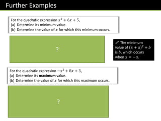 Further Examples
For the quadratic expression 𝑥2
+ 6𝑥 + 5,
(a) Determine its minimum value.
(b) Determine the value of 𝑥 for which this minimum occurs.
= 𝑥 + 3 2 − 9 + 5
= 𝑥 + 3 2
− 4
We want the squared term to be 0. This occurs when
𝑥 = −3. Then the minimum value will be
02
− 4 = −4
! The minimum
value of 𝑥 + 𝑎 2 + 𝑏
is 𝑏, which occurs
when 𝑥 = −𝑎.
?
For the quadratic expression −𝑥2
+ 8𝑥 + 3,
(a) Determine its maximum value.
(b) Determine the value of 𝑥 for which this maximum occurs.
= − 𝑥2
− 8𝑥 + 3
= − 𝑥 − 4 2
− 16 + 3
= − 𝑥 − 4 2
+ 19
= 19 − 𝑥 − 4 2
We are subtracting a number which is at least 0. Therefore to
maximise the result, we should subtract 0.
Max value: 19 𝑥 at which this occurs: 4
?
 