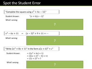 Spot the Student Error
“Complete the square using 𝑥2 + 4𝑥 − 12.”
Student Answer: “(𝑥 + 6)(𝑥 − 2)”
What’s wrong: The student factorised rather than completed the square.
• We factorise when we want to find the roots of a quadratic.
• Meanwhile, we complete the square when we want to find the
turning point of a quadratic.
𝑥2 − 6𝑥 + 11 → 𝑥 − 3 2 + 9 + 11 = ⋯
What’s wrong: The 9 should have been subtracted (and it should always be a
subtraction regardless of whether the coefficient of 𝑥 is positive or
negative.
“Write 2𝑥2 + 8𝑥 + 11” in the form 𝑎 𝑥 + 𝑏 2 + 𝑐”
Student Answer: = 2 𝑥2
+ 4𝑥 + 11
= 2 𝑥 + 2 2
− 4 + 11
= 2 𝑥 + 2 2
+ 7
What’s wrong: In the last line of working, they did −4 + 11 → +7
They forgot to multiply the −4 by 2.
?
?
?
 