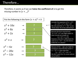 Therefore…
Therefore, it seems as if we can halve the coefficient of 𝒙 to get the
missing number in 𝑥 + __ 2
𝑥2
+ 10𝑥 → 𝑥 + 5 2
− 25
Consider the expansion of 𝑥 + 5 2
:
𝑥 + 5 2
= 𝑥2
+ 10𝑥 + 25
We only want the “𝑥2
+ 10𝑥” so we
‘throw away’ the 25 by subtracting it.
𝑥2 + 8𝑥 → 𝑥 + 4 2 − 16
𝑥2
+ 2𝑥 → 𝑥 + 1 2
− 1
𝑥2 + 𝑥 → 𝑥 +
1
2
2
−
1
4
Put the following in the form 𝑥 + 𝑎 2 + 𝑏
Because the form required was
“ 𝑥 + 𝑎 2
+ 𝑏”, we might expect to
have to write our answer as:
𝑥 + 5 2
+ [−25]
However, since this is effectively the
same as 𝑥 + 5 2
− 25, this form is
preferred; it is cleaner!
𝑥2 − 6𝑥 → 𝑥 − 3 2 − 9 Because of the − sign, you might be
tempted to think that the answer is
𝑥 − 3 2
+ 9. But note that:
𝑥 − 3 2
= 𝑥2
− 6𝑥 + 9
We don’t want the +9, so we subtract
just as before.
𝑥2 − 20𝑥 → 𝑥 − 10 2 − 100
𝑥2 − 12𝑥 → 𝑥 − 6 2 − 36
?
?
?
?
?
?
?
 