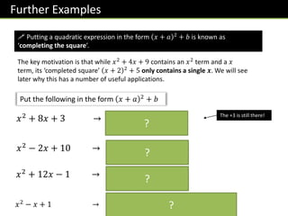 Further Examples
! Putting a quadratic expression in the form 𝑥 + 𝑎 2 + 𝑏 is known as
‘completing the square’.
The key motivation is that while 𝑥2
+ 4𝑥 + 9 contains an 𝑥2
term and a 𝑥
term, its ‘completed square’ 𝑥 + 2 2 + 5 only contains a single 𝒙. We will see
later why this has a number of useful applications.
Put the following in the form 𝑥 + 𝑎 2
+ 𝑏
𝑥2 + 8𝑥 + 3 → 𝑥 + 4 2 − 16 + 3
= 𝑥 + 4 2 − 13
The +3 is still there!
𝑥2 − 2𝑥 + 10 → 𝑥 − 1 2 − 1 + 10
= 𝑥 + 4 2 + 9
𝑥2
+ 12𝑥 − 1 → 𝑥 + 6 2
− 36 − 1
= 𝑥 + 4 2 − 37
𝑥2
− 𝑥 + 1 → 𝑥 −
1
2
2
−
1
4
+ 1 = 𝑥 −
1
2
2
+
3
4
?
?
?
?
 