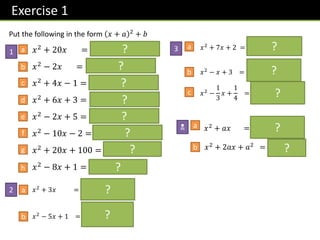Exercise 1
N
1
Put the following in the form 𝑥 + 𝑎 2 + 𝑏
a
b
𝑥2 + 20𝑥 = 𝒙 + 𝟏𝟎 𝟐 − 𝟏𝟎𝟎
𝑥2 − 2𝑥 = 𝒙 − 𝟏 𝟐 − 𝟏
𝑥2 + 4𝑥 − 1 = 𝒙 + 𝟐 𝟐 − 𝟓
𝑥2 + 6𝑥 + 3 = 𝒙 + 𝟑 𝟐 − 𝟔
𝑥2 − 2𝑥 + 5 = 𝒙 − 𝟏 𝟐 + 𝟒
𝑥2
− 10𝑥 − 2 = 𝒙 − 𝟓 𝟐
− 𝟐𝟕
𝑥2 + 20𝑥 + 100 = 𝒙 + 𝟏𝟎 𝟐
𝑥2
− 8𝑥 + 1 = 𝒙 − 𝟒 𝟐
− 𝟏𝟓
𝑥2
+ 3𝑥 = 𝒙 +
𝟑
𝟐
𝟐
−
𝟗
𝟒
𝑥2
− 5𝑥 + 1 = 𝒙 −
𝟓
𝟐
𝟐
−
𝟐𝟏
𝟒
c
d
e
f
g
2 a
b
h
𝑥2 + 𝑎𝑥 = 𝒙 +
𝒂
𝟐
𝟐
−
𝒂𝟐
𝟒
𝑥2
+ 2𝑎𝑥 + 𝑎2
= 𝒙 + 𝒂 𝟐
a
b
?
?
?
?
?
?
?
?
?
?
?
?
3 𝑥2
+ 7𝑥 + 2 = 𝒙 +
𝟕
𝟐
𝟐
−
𝟒𝟏
𝟒
𝑥2
− 𝑥 + 3 = 𝒙 −
𝟏
𝟐
𝟐
+
𝟏𝟏
𝟒
𝑥2
−
1
3
𝑥 +
1
4
= 𝒙 −
𝟏
𝟔
𝟐
+
𝟐
𝟗
a
b
c
?
?
?
 