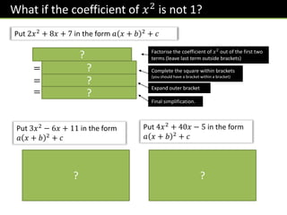 What if the coefficient of 𝑥2
is not 1?
Put 2𝑥2
+ 8𝑥 + 7 in the form 𝑎 𝑥 + 𝑏 2
+ 𝑐
2 𝑥2 + 4𝑥 + 7
= 2 𝑥 + 2 2
− 4 + 7
= 2 𝑥 + 2 2 − 8 + 7
= 2 𝑥 + 2 2 − 1
Factorise the coefficient of 𝑥2
out of the first two
terms (leave last term outside brackets)
?
? Complete the square within brackets
(you should have a bracket within a bracket)
Expand outer bracket
Final simplification.
?
?
Put 3𝑥2 − 6𝑥 + 11 in the form
𝑎 𝑥 + 𝑏 2 + 𝑐
3 𝑥2 − 2𝑥 + 11
= 3 𝑥 − 1 2 − 1 + 11
= 3 𝑥 − 1 2 − 3 + 11
= 3 𝑥 − 1 2 + 8
Put 4𝑥2 + 40𝑥 − 5 in the form
𝑎 𝑥 + 𝑏 2 + 𝑐
4 𝑥2
− 2𝑥 + 11
= 4 𝑥 − 1 2 − 1 + 11
= 4 𝑥 − 1 2
− 4 + 11
= 4 𝑥 − 1 2 + 7
? ?
 