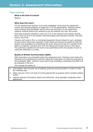 Section 2: Assessment information
GCSE Business Version 2012 Controlled Assessment Teacher Support Book 6
Task marking
What is the level of control?
Medium
What does this mean?
For the selected task teachers must mark candidates’ work using the assessment
criteria and marking guidance on pages 25–27 of the specification. Teachers should
check carefully that candidates’ work is their own and that it is not copied from
research material without any attempt to put the material into their own words.
Each task should be awarded a mark out of 12 in the research and analysis strands,
and a mark out of 8 in the present information/data and evaluation strands. The total
mark is out of 40.
Teachers will need to fill in a Controlled Assessment Record Sheet for each candidate
to show where marks were awarded. These sheets will need to be signed by both the
teacher and candidates to authenticate the work. Edexcel will ask for a sample of the
tasks to moderate, including work with the highest and lowest marks in the cohort.
The submission deadline for all marks to be submitted and for the sample of work to
reach the moderator is 15 May.
Quality of Written Communication (QWC)
QWC descriptors are embedded within the assessment grid. Teachers must assess the
response to live performance and then adjust the mark given to reflect the accuracy of
the candidates’ QWC. Teachers must ensure that candidates understand that QWC will
be assessed in this unit.
This includes the ability to:
● write legibly, with accurate use of spelling, grammar and punctuation in order to make
the meaning clear
● select and use a form and style of writing appropriate to purpose and to complex subject
matter
● organise relevant information clearly and coherently, using specialist vocabulary when
appropriate.
 