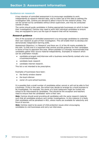 Section 2: Assessment information
GCSE Business Version 2012 Controlled Assessment Teacher Support Book7
Guidance on research
A key intention of controlled assessment is to encourage candidates to work
independently to research relevant data, and to make use of this data to address the
investigation title. Centres are advised to allow 6 hours for the research phase. This
can be carried out by candidates without direct supervision, and may be conducted
outside of class.
The centre should guide candidates in finding appropriate businesses on which to base
their investigations. Centres may need to work with individual candidates to ensure
they are equipped to carry out the type of research that will be necessary.
Research guidance
One of the purposes of controlled assessment is to encourage candidates to undertake
their own research as part of their investigation. This will enable them to develop and
demonstrate independent learning skills.
Assessment Objective 1 is ‘Research’ and there are 12 of the 40 marks available for
this skill. To that end it is important that centres provide guidance for their candidates
in terms of how to approach this area. Where possible it is strongly recommended that
candidates gather their source material independently. Examples of research which
can be undertaken include:
● candidate-arranged visit/interview with a business owner/family contact who runs
a business/employee
● candidate book research
● candidate internet research.
This list is not intended to be prescriptive.
Examples of businesses have been:
● the family window cleaner
● the local milkman
● owner of a pre-school business.
It is possible that a small number of candidates either cannot or will not be able to find
a business. If this is the case, the school may decide to arrange for a local business to
be investigated. For example, the owner of a local restaurant might be invited into
school to be interviewed by candidates. This should be the exception and teachers
need to ensure that the candidates’ work is their own.
Note: Centres should avoid providing all candidates with the same research material,
such that all candidates produce very similar investigations. In this instance it is likely
that candidates will be penalised in AO1, where marks are available for selectivity and
focus of sources.
Note: Centres need to be aware of child protection issues when encouraging
candidates to visit businesses and carry out interviews.
 