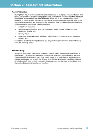 Section 2: Assessment information
GCSE Business Version 2012 Controlled Assessment Teacher Support Book 8
Research folder
During the 6 hours of research time candidates need to compile a research folder. This
folder, which can be electronic or paper-based, will contain any research that has been
completed. Whilst candidates can take their folder out of the centre during their
research, it must be kept securely in the centre during the write-up phase. The exact
nature of the research will depend on the particular task, but examples of the type of
information which might be collected include:
● notes from interview
● relevant documentation from the business – sales, profits, marketing data,
personnel details, etc.
● ‘theory’ notes
● data from other (external) sources – interest rates, exchange rates, economic
growth, etc.
Candidates must not attempt to carry out any analysis or evaluation of their findings
until the write-up phase.
Research log
It is good practice for candidates to keep a research log. An example is provided in
Appendix A. The forms are available for separate download on the Edexcel website.
This will enable teachers to track how much research is undertaken, and to ensure
that candidates do not breach the 6-hour limit. Similarly, where a candidate has not
devoted enough time to their research, this document can be used as the basis for a
discussion between candidate and teacher.
 