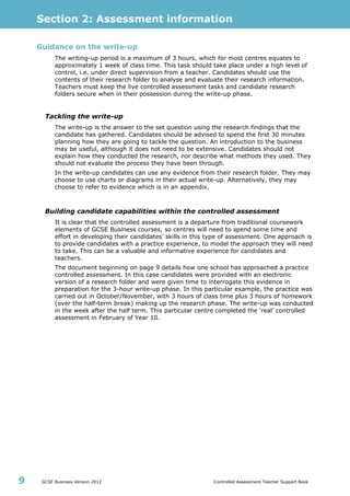 Section 2: Assessment information
GCSE Business Version 2012 Controlled Assessment Teacher Support Book9
Guidance on the write-up
The writing-up period is a maximum of 3 hours, which for most centres equates to
approximately 1 week of class time. This task should take place under a high level of
control, i.e. under direct supervision from a teacher. Candidates should use the
contents of their research folder to analyse and evaluate their research information.
Teachers must keep the live controlled assessment tasks and candidate research
folders secure when in their possession during the write-up phase.
Tackling the write-up
The write-up is the answer to the set question using the research findings that the
candidate has gathered. Candidates should be advised to spend the first 30 minutes
planning how they are going to tackle the question. An introduction to the business
may be useful, although it does not need to be extensive. Candidates should not
explain how they conducted the research, nor describe what methods they used. They
should not evaluate the process they have been through.
In the write-up candidates can use any evidence from their research folder. They may
choose to use charts or diagrams in their actual write-up. Alternatively, they may
choose to refer to evidence which is in an appendix.
Building candidate capabilities within the controlled assessment
It is clear that the controlled assessment is a departure from traditional coursework
elements of GCSE Business courses, so centres will need to spend some time and
effort in developing their candidates’ skills in this type of assessment. One approach is
to provide candidates with a practice experience, to model the approach they will need
to take. This can be a valuable and informative experience for candidates and
teachers.
The document beginning on page 9 details how one school has approached a practice
controlled assessment. In this case candidates were provided with an electronic
version of a research folder and were given time to interrogate this evidence in
preparation for the 3-hour write-up phase. In this particular example, the practice was
carried out in October/November, with 3 hours of class time plus 3 hours of homework
(over the half-term break) making up the research phase. The write-up was conducted
in the week after the half term. This particular centre completed the ‘real’ controlled
assessment in February of Year 10.
 