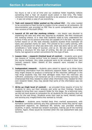 Section 2: Assessment information
GCSE Business Version 2012 Controlled Assessment Teacher Support Book11
Six hours is not a lot of time and our evidence folder hopefully reflects
something that a Year 10 student could collect in that time. The folder
contained information that needed students to be selective in what they used
– it was not simply a case of use everything.
3. Task and research folder posted on the school VLE – the video needed
to be converted to Flash format to enable it to be viewed on all computers. All
documentation was provided as PDF files to avoid compatibility issues with
new versions of Microsoft Office.
4. Launch of CA and the marking criteria – one lesson was devoted to
explaining the task and what was required by students. We then introduced
the marking criteria. It is clear that students need to fully understand the
criteria if they are to achieve what they are capable of in the task. We spent a
further lesson on an AfL task whereby students studied three exemplar CA
tasks and awarded marks for each. This proved to be a useful activity, with
plenty of discussion on what was done well, what was done not so well, what
constitutes a ‘wide range of sources’, and so on. We also spent some time
building a structure for this type of writing. We did not provide a writing
frame, but agreed on certain conventions for this type of task.
5. Lesson time – research (limited level of control) – students were given
two lessons of ‘limited control’ time to research customer satisfaction from
the course textbook. Any notes produced were to be included in their own
(actual) research folder. Details of this research were included in their
research log.
6. Independent research – students were asked to spend up to three hours
researching information from the electronic research folder. We advised that
they might choose to produce a transcript of the interview (although in the
real thing students may feel that abridged notes from the interview are
sufficient; producing a full transcript can be a time-consuming exercise). We
emphasised that they needed to select what information they needed for their
own research folder; they may decide that some of the information was not
relevant.
7. Write up (high level of control) – we provided three lessons of time for
students to carry out their analysis and write up their findings. Students
needed to bring their own research folder for this stage. On a technical note,
we did not have access to computers for all students for this practice (but will
have for the real thing). Students wrote their task by hand, literally cutting
and sticking any images/charts they wanted to include.
8. Feedback – students were handed back their marked assessment, with
formative comments outlining why they achieved the marks they did for each
assessment objective. An additional AfL activity was provided whereby
students, in pairs, marked two random examples, making use of the marking
scheme. Again, these would be revisited when the real assessment task was
launched.
 