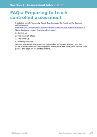 Section 2: Assessment information
GCSE Business Version 2012 Controlled Assessment Teacher Support Book 14
FAQs: Preparing to teach
controlled assessment
A detailed set of Frequently Asked Questions can be found on the Edexcel
subject pages:
www.edexcel.com/subjects/Business/Pages/ViewEditorial.aspx?editorial=419
These FAQs are broken down into four areas:
1. Setting up
2. The research phase
3. The write-up
4. Marking and after
You can also email any questions to Colin Leith (Subject Advisor) and the
GCSE Business senior examining team through the Ask the Expert service. See
page 2 and page 14 for contact details.
 
