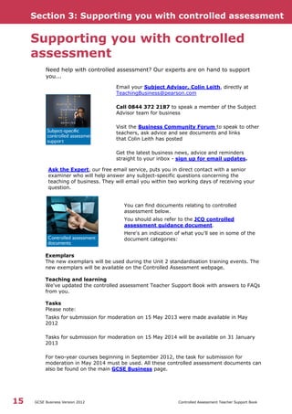 Section 3: Supporting you with controlled assessment
GCSE Business Version 2012 Controlled Assessment Teacher Support Book15
Supporting you with controlled
assessment
Need help with controlled assessment? Our experts are on hand to support
you...
Email your Subject Advisor, Colin Leith, directly at
TeachingBusiness@pearson.com
Call 0844 372 2187 to speak a member of the Subject
Advisor team for business
Visit the Business Community Forum to speak to other
teachers, ask advice and see documents and links
that Colin Leith has posted
Get the latest business news, advice and reminders
straight to your inbox - sign up for email updates.
Ask the Expert, our free email service, puts you in direct contact with a senior
examiner who will help answer any subject-specific questions concerning the
teaching of business. They will email you within two working days of receiving your
question.
You can find documents relating to controlled
assessment below.
You should also refer to the JCQ controlled
assessment guidance document.
Here's an indication of what you'll see in some of the
document categories:
Exemplars
The new exemplars will be used during the Unit 2 standardisation training events. The
new exemplars will be available on the Controlled Assessment webpage.
Teaching and learning
We've updated the controlled assessment Teacher Support Book with answers to FAQs
from you.
Tasks
Please note:
Tasks for submission for moderation on 15 May 2013 were made available in May
2012
Tasks for submission for moderation on 15 May 2014 will be available on 31 January
2013
For two-year courses beginning in September 2012, the task for submission for
moderation in May 2014 must be used. All these controlled assessment documents can
also be found on the main GCSE Business page.
 