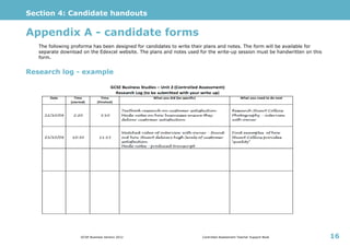 Section 4: Candidate handouts
GCSE Business Version 2012 Controlled Assessment Teacher Support Book 16
Appendix A - candidate forms
The following proforma has been designed for candidates to write their plans and notes. The form will be available for
separate download on the Edexcel website. The plans and notes used for the write-up session must be handwritten on this
form.
Research log - example
 