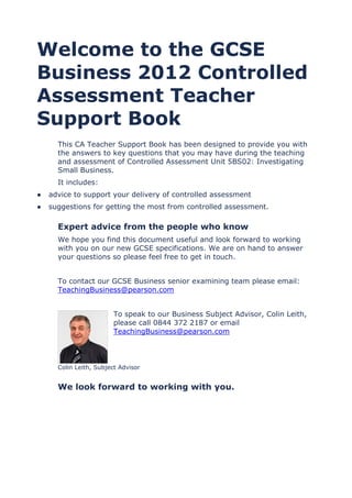 Welcome to the GCSE
Business 2012 Controlled
Assessment Teacher
Support Book
This CA Teacher Support Book has been designed to provide you with
the answers to key questions that you may have during the teaching
and assessment of Controlled Assessment Unit 5BS02: Investigating
Small Business.
It includes:
● advice to support your delivery of controlled assessment
● suggestions for getting the most from controlled assessment.
Expert advice from the people who know
We hope you find this document useful and look forward to working
with you on our new GCSE specifications. We are on hand to answer
your questions so please feel free to get in touch.
To contact our GCSE Business senior examining team please email:
TeachingBusiness@pearson.com
To speak to our Business Subject Advisor, Colin Leith,
please call 0844 372 2187 or email
TeachingBusiness@pearson.com
Colin Leith, Subject Advisor
We look forward to working with you.
 