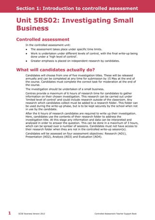Section 1: Introduction to controlled assessment
GCSE Business Version 2012 Controlled Assessment Teacher Support Book1
Unit 5BS02: Investigating Small
Business
Controlled assessment
In the controlled assessment unit:
● The assessment takes place under specific time limits.
● Work is undertaken under different levels of control, with the final write-up being
done under a ‘high level of control’.
● Greater emphasis is placed on independent research by candidates.
What will candidates actually do?
Candidates will choose from one of five investigation titles. These will be released
annually and can be completed at any time for submission by 15 May at the end of
the course. Candidates must complete the correct task for moderation at the end of
the course.
The investigation should be undertaken of a small business.
Centres provide a maximum of 6 hours of research time for candidates to gather
information on their chosen investigation. This research can be carried out under
‘limited level of control’ and could include research outside of the classroom. Any
research which candidates collect must be added to a research folder. This folder can
be used during the write-up phase, but is to be kept securely by the school when not
in use by the candidate.
After the 6 hours of research candidates are required to write up their investigation.
Here, candidates use the contents of their research folder to address the
investigation title. At this stage any information and data can be interpreted and
analysed in order to answer the question. This can be done in a maximum of 3 hours,
which can be spread over a number of sessions. Candidates must not have access to
their research folder when they are not in the controlled write-up session(s).
Candidates will be assessed on four assessment objectives: Research (AO1),
Presentation (AO2), Analysis (AO3) and Evaluation (AO4).
 