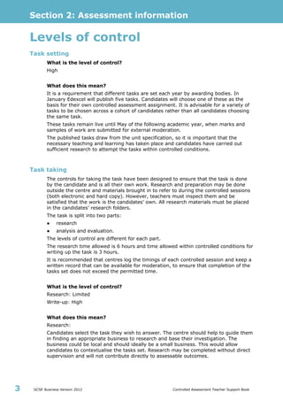 Section 2: Assessment information
GCSE Business Version 2012 Controlled Assessment Teacher Support Book3
Levels of control
Task setting
What is the level of control?
High
What does this mean?
It is a requirement that different tasks are set each year by awarding bodies. In
January Edexcel will publish five tasks. Candidates will choose one of these as the
basis for their own controlled assessment assignment. It is advisable for a variety of
tasks to be chosen across a cohort of candidates rather than all candidates choosing
the same task.
These tasks remain live until May of the following academic year, when marks and
samples of work are submitted for external moderation.
The published tasks draw from the unit specification, so it is important that the
necessary teaching and learning has taken place and candidates have carried out
sufficient research to attempt the tasks within controlled conditions.
Task taking
The controls for taking the task have been designed to ensure that the task is done
by the candidate and is all their own work. Research and preparation may be done
outside the centre and materials brought in to refer to during the controlled sessions
(both electronic and hard copy). However, teachers must inspect them and be
satisfied that the work is the candidates’ own. All research materials must be placed
in the candidates’ research folders.
The task is split into two parts:
● research
● analysis and evaluation.
The levels of control are different for each part.
The research time allowed is 6 hours and time allowed within controlled conditions for
writing up the task is 3 hours.
It is recommended that centres log the timings of each controlled session and keep a
written record that can be available for moderation, to ensure that completion of the
tasks set does not exceed the permitted time.
What is the level of control?
Research: Limited
Write-up: High
What does this mean?
Research:
Candidates select the task they wish to answer. The centre should help to guide them
in finding an appropriate business to research and base their investigation. The
business could be local and should ideally be a small business. This would allow
candidates to contextualise the tasks set. Research may be completed without direct
supervision and will not contribute directly to assessable outcomes.
 