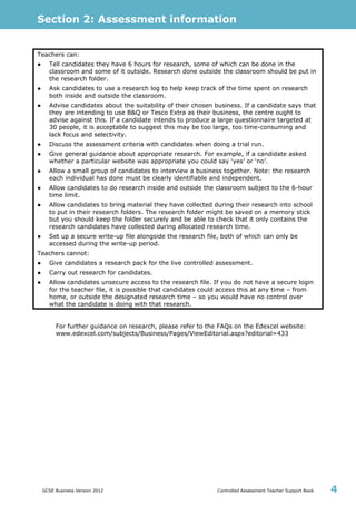 Section 2: Assessment information
GCSE Business Version 2012 Controlled Assessment Teacher Support Book 4
Teachers can:
● Tell candidates they have 6 hours for research, some of which can be done in the
classroom and some of it outside. Research done outside the classroom should be put in
the research folder.
● Ask candidates to use a research log to help keep track of the time spent on research
both inside and outside the classroom.
● Advise candidates about the suitability of their chosen business. If a candidate says that
they are intending to use B&Q or Tesco Extra as their business, the centre ought to
advise against this. If a candidate intends to produce a large questionnaire targeted at
30 people, it is acceptable to suggest this may be too large, too time-consuming and
lack focus and selectivity.
● Discuss the assessment criteria with candidates when doing a trial run.
● Give general guidance about appropriate research. For example, if a candidate asked
whether a particular website was appropriate you could say ‘yes’ or ‘no’.
● Allow a small group of candidates to interview a business together. Note: the research
each individual has done must be clearly identifiable and independent.
● Allow candidates to do research inside and outside the classroom subject to the 6-hour
time limit.
● Allow candidates to bring material they have collected during their research into school
to put in their research folders. The research folder might be saved on a memory stick
but you should keep the folder securely and be able to check that it only contains the
research candidates have collected during allocated research time.
● Set up a secure write-up file alongside the research file, both of which can only be
accessed during the write-up period.
Teachers cannot:
● Give candidates a research pack for the live controlled assessment.
● Carry out research for candidates.
● Allow candidates unsecure access to the research file. If you do not have a secure login
for the teacher file, it is possible that candidates could access this at any time – from
home, or outside the designated research time – so you would have no control over
what the candidate is doing with that research.
For further guidance on research, please refer to the FAQs on the Edexcel website:
www.edexcel.com/subjects/Business/Pages/ViewEditorial.aspx?editorial=433
 