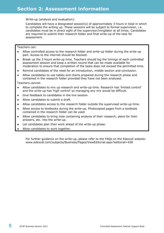 Section 2: Assessment information
GCSE Business Version 2012 Controlled Assessment Teacher Support Book5
Write-up (analysis and evaluation):
Candidates will have a designated session(s) of approximately 3 hours in total in which
to complete the writing up. These sessions will be subject to formal supervision, i.e.
candidates must be in direct sight of the supervisor/invigilator at all times. Candidates
are required to submit their research folder and final write-up of the task for
assessment.
Teachers can:
● Allow controlled access to the research folder and write-up folder during the write-up
part. Access to the internet should be blocked.
● Break up the 3 hours write-up time. Teachers should log the timings of each controlled
assessment session and keep a written record that can be made available for
moderation to ensure that completion of the tasks does not exceed the permitted time.
● Remind candidates of the need for an introduction, middle section and conclusion.
● Allow candidates to use tables and charts prepared during the research phase and
contained in the research folder provided they have not been analysed.
Teachers cannot:
● Allow candidates to mix up research and write-up time. Research has ‘limited control’
and the write-up has ‘high control’ so managing any mix would be difficult.
● Give feedback to candidates in the live session.
● Allow candidates to submit a draft.
● Allow candidates access to the research folder outside the supervised write-up time.
● Allow access to textbooks during the write-up. Photocopied pages from a textbook
contained in the research folder can be used.
● Allow candidates to bring note containing analysis of their research, plans for their
answers, etc. into the write-up.
● Let candidates plan their work ahead of the write-up phase.
● Allow candidates to work together.
For further guidance on the write-up, please refer to the FAQs on the Edexcel website:
www.edexcel.com/subjects/Business/Pages/ViewEditorial.aspx?editorial=458
 