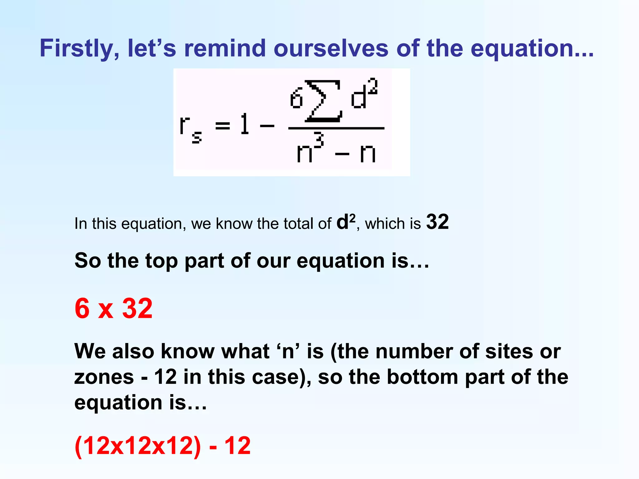 Firstly, let’s remind ourselves of the equation...
In this equation, we know the total of d2
, which is 32
So the top part of our equation is…
6 x 32
We also know what ‘n’ is (the number of sites or
zones - 12 in this case), so the bottom part of the
equation is…
(12x12x12) - 12
 