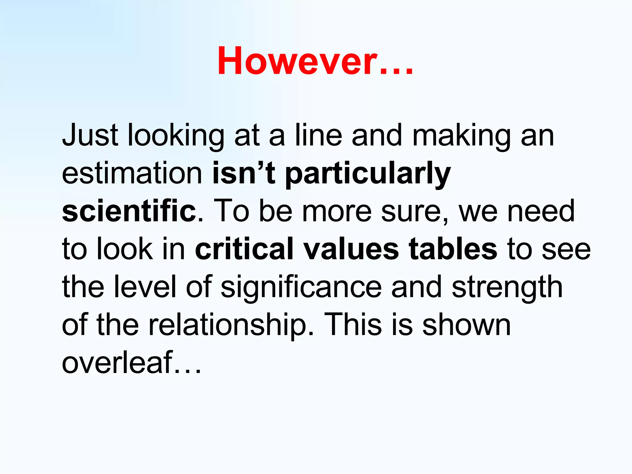 However… Just looking at a line and making an estimation  isn’t particularly scientific . To be more sure, we need to look in  critical values tables  to see the level of significance and strength of the relationship. This is shown overleaf… 