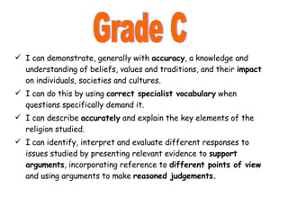 I can demonstrate, generally with  accuracy , a knowledge and understanding of beliefs, values and traditions, and their  impact  on individuals, societies and cultures. I can do this by using  correct specialist vocabulary  when questions specifically demand it. I can describe  accurately  and explain the key elements of the religion studied. I can identify, interpret and evaluate different responses to issues studied by presenting relevant evidence to  support arguments , incorporating reference to  different points of view  and using arguments to make  reasoned judgements. Grade C 
