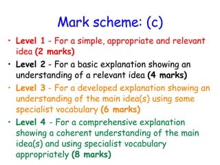 Mark scheme: (c) Level 1  - For a simple, appropriate and relevant idea  (2 marks) Level 2  - For a basic explanation showing an understanding of a relevant idea  (4 marks) Level 3  - For a developed explanation showing an understanding of the main idea(s) using some specialist vocabulary  (6 marks) Level 4  - For a comprehensive explanation showing a coherent understanding of the main idea(s) and using specialist vocabulary appropriately  (8 marks) 