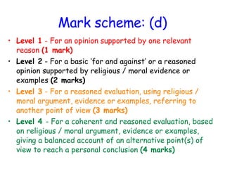 Mark scheme: (d) Level 1  - For an opinion supported by one relevant reason  (1 mark) Level 2  - For a basic ‘for and against’ or a reasoned opinion supported by religious / moral evidence or examples  (2 marks) Level 3  - For a reasoned evaluation, using religious / moral argument, evidence or examples, referring to another point of view  (3 marks) Level 4  - For a coherent and reasoned evaluation, based on religious / moral argument, evidence or examples, giving a balanced account of an alternative point(s) of view to reach a personal conclusion  (4 marks) 