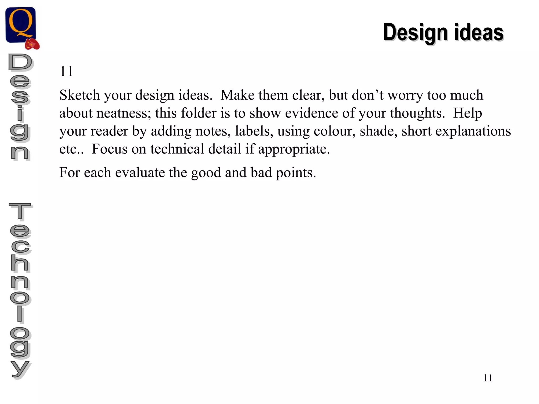 Design  Technology Design ideas 11 Sketch your design ideas.  Make them clear, but don’t worry too much about neatness; this folder is to show evidence of your thoughts.  Help your reader by adding notes, labels, using colour, shade, short explanations etc..  Focus on technical detail if appropriate. For each evaluate the good and bad points. 
