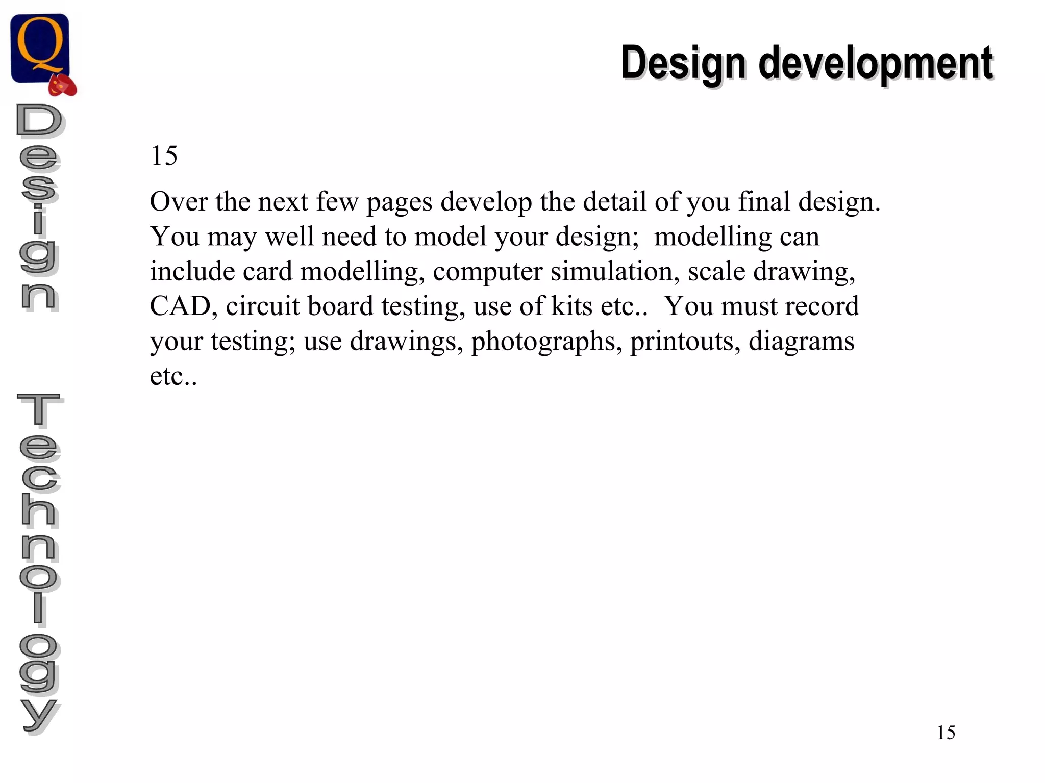 Design  Technology Design development 15 Over the next few pages develop the detail of you final design. You may well need to model your design;  modelling can include card modelling, computer simulation, scale drawing, CAD, circuit board testing, use of kits etc..  You must record your testing; use drawings, photographs, printouts, diagrams etc.. 
