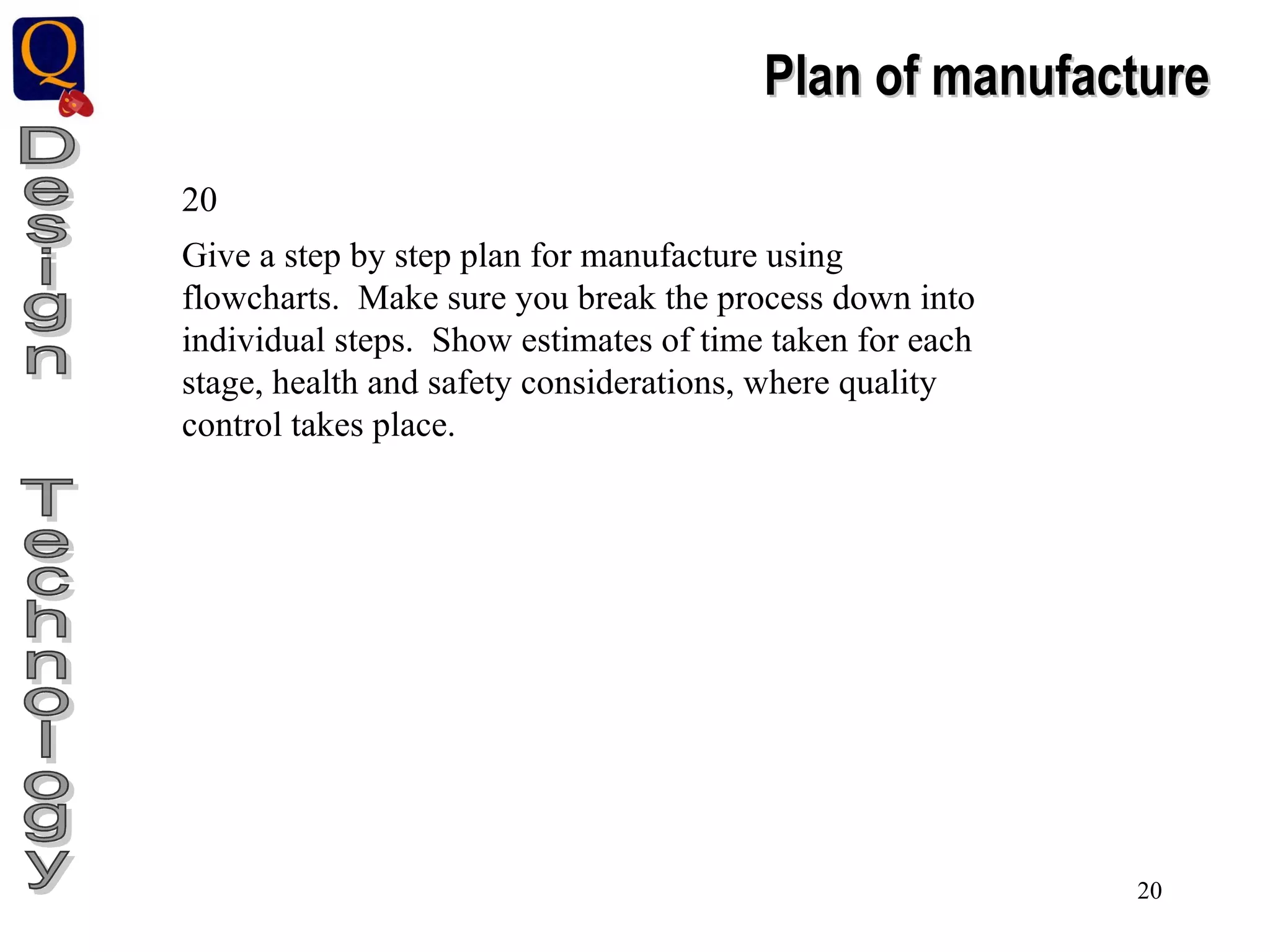Design  Technology Plan of manufacture 20 Give a step by step plan for manufacture using flowcharts.  Make sure you break the process down into individual steps.  Show estimates of time taken for each stage, health and safety considerations, where quality control takes place. 