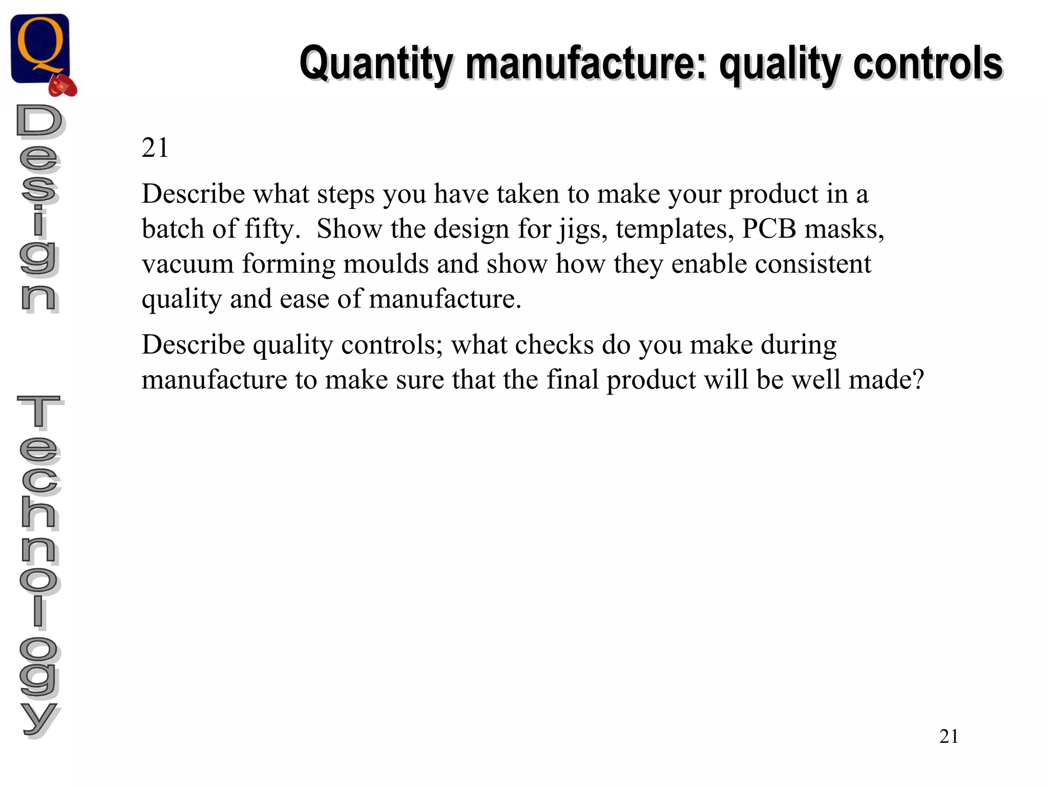 Design  Technology Quantity manufacture: quality controls 21 Describe what steps you have taken to make your product in a batch of fifty.  Show the design for jigs, templates, PCB masks, vacuum forming moulds and show how they enable consistent quality and ease of manufacture. Describe quality controls; what checks do you make during manufacture to make sure that the final product will be well made? 