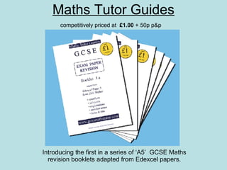 Maths Tutor Guides Introducing the first in a series of ‘A5’  GCSE Maths revision booklets adapted from Edexcel papers. competitively priced at  £1.00  + 50p p&p 