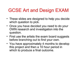 GCSE Art and Design EXAM
• These slides are designed to help you decide
  which question to pick.
• Once you have decided you need to do your
  OWN research and investigation into the
  question.
• First use the artists the exam board suggests
  before branching out to find your own.
• You have approximately 4 months to develop
  this project and then a 10 hour period in
  which to produce a final outcome.
 