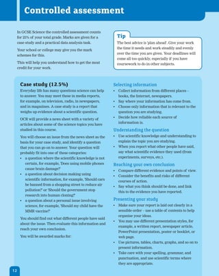 Controlled assessment

     In GCSE Science the controlled assessment counts
     for 25% of your total grade. Marks are given for a        Tip
     case study and a practical data analysis task.            The best advice is 'plan ahead'. Give your work
                                                               the time it needs and work steadily and evenly
     Your school or college may give you the mark
                                                               over the time you are given. Your deadlines will
     schemes for this.
                                                               come all too quickly, especially if you have
     This will help you understand how to get the most         coursework to do in other subjects.
     credit for your work.



      Case study (12.5%)                                     Selecting information
      Everyday life has many questions science can help      •	 Collect information from different places –
      to answer. You may meet these in media reports,           books, the Internet, newspapers.
      for example, on television, radio, in newspapers,      •	 Say where your information has come from.
      and in magazines. A case study is a report that        •	 Choose only information that is relevant to the
      weighs up evidence about a scientific question.           question you are studying.
                                                             •	 Decide how reliable each source of
      OCR will provide a news sheet with a variety of
                                                                information is.
      articles about some of the science topics you have
      studied in this course.                                Understanding the question
      You will choose an issue from the news sheet as the    •	 Use scientific knowledge and understanding to
      basis for your case study, and identify a question        explain the topic you are studying.
      that you can go on to answer. Your question will       •	 When you report what other people have said,
      probably fit into one of these categories:                say what scientific evidence they used (from
      •	 a question where the scientific knowledge is not       experiments, surveys, etc.).
         certain, for example, 'Does using mobile phones     Reaching your own conclusion
         cause brain damage?'
                                                             •	 Compare different evidence and points of view.
      •	 a question about decision making using
                                                             •	 Consider the benefits and risks of different
         scientific information, for example, 'Should cars
                                                                courses of action.
         be banned from a shopping street to reduce air
                                                             •	 Say what you think should be done, and link
         pollution?' or 'Should the government stop
                                                                this to the evidence you have reported.
         research into human cloning?'
      •	 a question about a personal issue involving         Presenting your study
         science, for example, 'Should my child have the     •	 Make sure your report is laid out clearly in a
         MMR vaccine?'                                          sensible order – use a table of contents to help
                                                                organise your ideas.
      You should find out what different people have said
                                                             •	 You may use different presentation styles, for
      about the issue. Then evaluate this information and
                                                                example, a written report, newspaper article,
      reach your own conclusion.
                                                                PowerPoint presentation, poster or booklet, or
      You will be awarded marks for:                            web page.
                                                             •	 Use pictures, tables, charts, graphs, and so on to
                                                                present information.
                                                             •	 Take care with your spelling, grammar, and
                                                                punctuation, and use scientific terms where
                                                                they are appropriate.

12
 