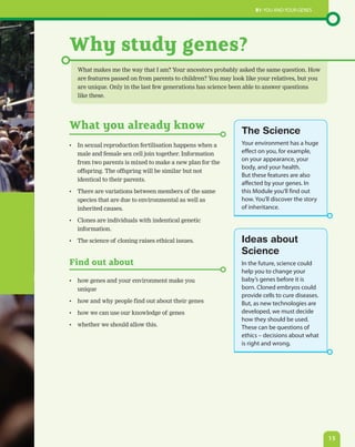 B1: You and your genes




Why study genes?
   What makes me the way that I am? Your ancestors probably asked the same question. How
   are features passed on from parents to children? You may look like your relatives, but you
   are unique. Only in the last few generations has science been able to answer questions
   like these.




What you already know                                          The Science
•	 In sexual reproduction fertilisation happens when a         Your environment has a huge
   male and female sex cell join together. Information         effect on you, for example,
                                                               on your appearance, your
   from two parents is mixed to make a new plan for the
                                                               body, and your health.
   offspring. The offspring will be similar but not
                                                               But these features are also
   identical to their parents.
                                                               affected by your genes. In
•	 There are variations between members of the same            this Module you’ll find out
   species that are due to environmental as well as            how. You’ll discover the story
   inherited causes.                                           of inheritance.

•	 Clones are individuals with indentical genetic
   information.

•	 The science of cloning raises ethical issues.               Ideas about
                                                               Science
Find out about                                                 In the future, science could
                                                               help you to change your
•	 how genes and your environment make you                     baby’s genes before it is
   unique                                                      born. Cloned embryos could
                                                               provide cells to cure diseases.
•	 how and why people find out about their genes               But, as new technologies are
•	 how we can use our knowledge of genes                       developed, we must decide
                                                               how they should be used.
•	 whether we should allow this.                               These can be questions of
                                                               ethics – decisions about what
                                                               is right and wrong.




                                                                                                 15
 