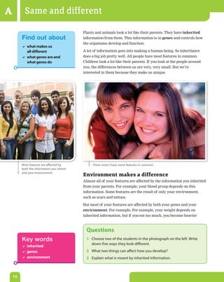 A          Same and different
                                            Plants and animals look a lot like their parents. They have inherited
         Find out about                     information from them. This information is in genes and controls how
                                            the organisms develop and function.
          what makes us
           all different                    A lot of information goes into making a human being. So inheritance
          what genes are and               does a big job pretty well. All people have most features in common.
           what genes do                    Children look a lot like their parents. If you look at the people around
                                            you, the differences between us are very, very small. But we’re
                                            interested in them because they make us unique.




         Most features are affected by           These sisters have some features in common.
         both the information you inherit
         and your environment.
                                            Environment makes a difference
                                            Almost all of your features are affected by the information you inherited
                                            from your parents. For example, your blood group depends on this
                                            information. Some features are the result of only your environment,
                                            such as scars and tattoos.

                                            But most of your features are affected by both your genes and your
                                            environment. For example, For example, your weight depends on
                                            inherited information, but if you eat too much, you become heavier



                                              Questions
         Key words                            1 Choose two of the students in the photograph on the left. Write
                                                down five ways they look different.
          inherited
          genes                              2 What two things can affect how you develop?
          environment                        3 explain what is meant by inherited information.



    16
 